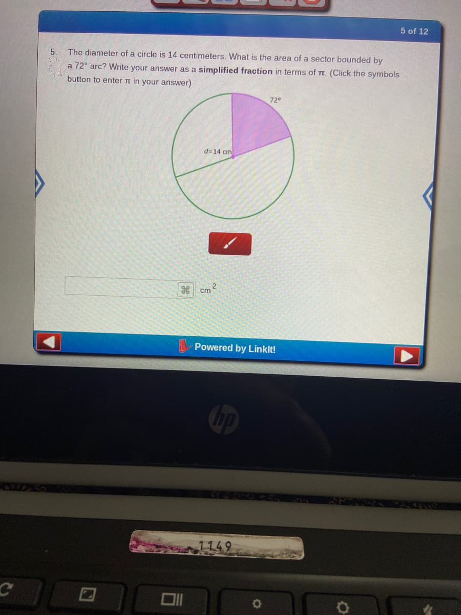 5 of 12
5.
The diameter of a circle is 14 centimeters. What is the area of a sector bounded by
a 72° arc? Write your answer as a simplified fraction in terms of Tt. (Click the symbols
button to enter n in your answer)
72
d=14 cm
cm
Powered by Linkit!
1149
