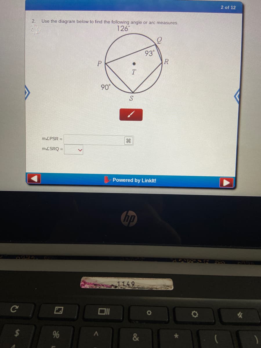 2 of 12
2.
Use the diagram below to find the following angle or arc measures.
126
93°
90°
MZPSR =
MZSRQ =
Powered by Linklt!
hp
1149
%
&
