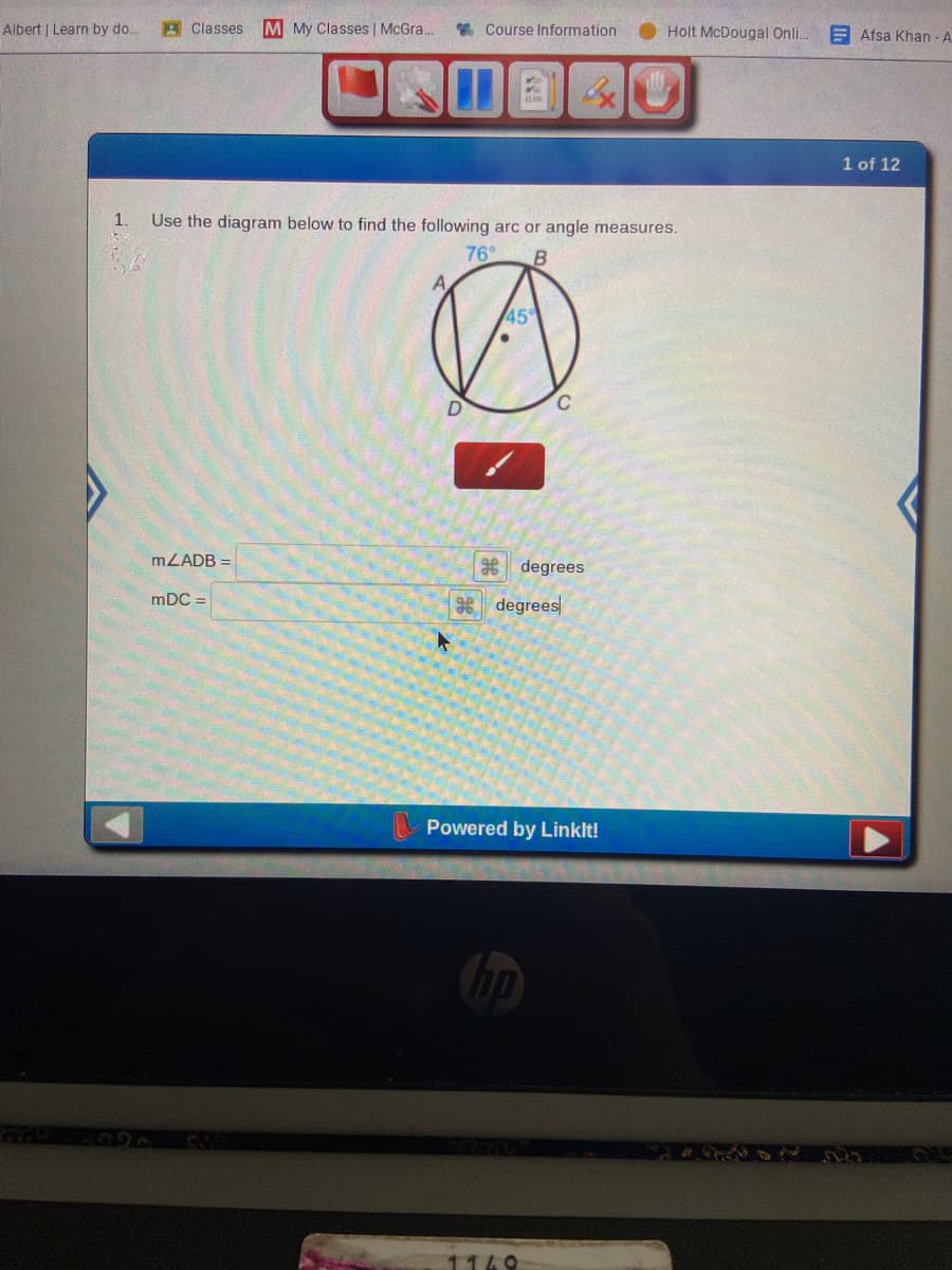 Albert | Learn by do.
A Classes
M My Classes | McGra.
* Course Information
Holt McDougal Onl..
E Afsa Khan - A
1 of 12
1.
Use the diagram below to find the following arc or angle measures.
76
45
C.
MLADB =
degrees
mDC =
98 degrees
Powered by Linklt!
1149
