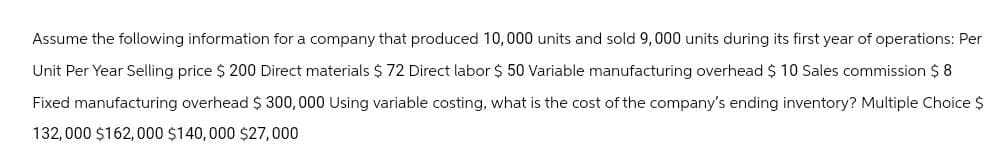 Assume the following information for a company that produced 10,000 units and sold 9,000 units during its first year of operations: Per
Unit Per Year Selling price $ 200 Direct materials $ 72 Direct labor $ 50 Variable manufacturing overhead $ 10 Sales commission $8
Fixed manufacturing overhead $ 300,000 Using variable costing, what is the cost of the company's ending inventory? Multiple Choice $
132,000 $162,000 $140,000 $27,000