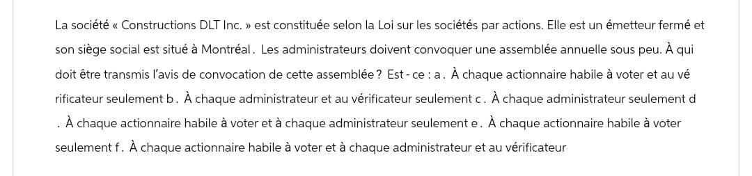 La société «< Constructions DLT Inc. » est constituée selon la Loi sur les sociétés par actions. Elle est un émetteur fermé et
son siège social est situé à Montréal. Les administrateurs doivent convoquer une assemblée annuelle sous peu. À qui
doit être transmis l'avis de convocation de cette assemblée? Est-ce : a. À chaque actionnaire habile à voter et au vé
rificateur seulement b. À chaque administrateur et au vérificateur seulement c. À chaque administrateur seulement d
. À chaque actionnaire habile à voter et à chaque administrateur seulement e. À chaque actionnaire habile à voter
seulement f. À chaque actionnaire habile à voter et à chaque administrateur et au vérificateur