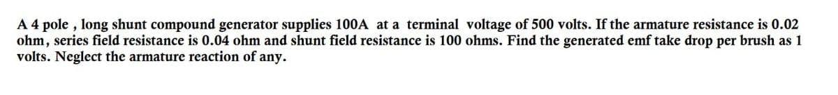 A 4 pole , long shunt compound generator supplies 100A at a terminal voltage of 500 volts. If the armature resistance is 0.02
ohm, series field resistance is 0.04 ohm and shunt field resistance is 100 ohms. Find the generated emf take drop per brush as 1
volts. Neglect the armature reaction of any.
