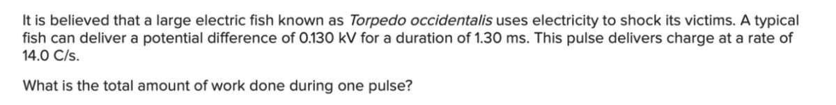 It is believed that a large electric fish known as Torpedo occidentalis uses electricity to shock its victims. A typical
fish can deliver a potential difference of O.130 kV for a duration of 1.30 ms. This pulse delivers charge at a rate of
14.0 C/s.
What is the total amount of work done during one pulse?
