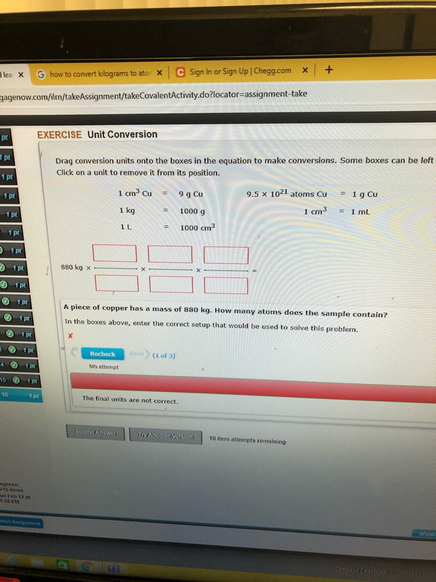 +
C Sign In or Sign Up Chegg.com x
lea X
G how to convert kilograms to ator X
gagenow.com/ilm/takeAssignment/takeCovalentActivity.do?locator=assignment-take
EXERCISE Unit Conversion
pt
Drag conversion units onto the boxes in the equation to make conversions. Some boxes can be left
Click on a unit to remove it from its position.
1 pt
1 pt
1 cm3 Cu
9 g Cu
9.5 x 1021 atoms Cu
= 1g Cu
1 pt
1 cm3
= 1 ml
1 kg
1000 g
1 pt
1 L
1000 cm3
1 pt
O 1 pt
O 1 pt
880 kg x
O 1 pt
O 1 pt
A piece of copper has a mass of 880 kg. How many atoms does the sample contain?
O 1 pt
In the boxes above, enter the correct setup that would be used to solve this problem.
1 pt
1 pt
text (1 ol 3)
Recheck
1 pt
5th attempt
15 O 1 pt
16
1 pt
The final units are not correct.
Sobmit Answer
Try Another Version
10 item attempts remaining
ogress:
16 items
ue Feb 12 at
1:55 PM
anish Assignment
Show
Cenvage Learning cengge techa
STANA
