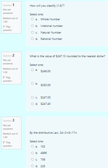 Question 1
How will you classify (1.5)??
Not yet
answered
Select one:
Marked out of
O a Whole Number
1.00
P Flag
O b. Irrational number
question
O. Natural Number
O d. Rational Number
Question 2
What is the value of $247.13 rounded to the nearest dollar?
Not yet
answered
Select one:
Marked out of
$248.00
1.00
P Flag
question
Ob.
$250.00
O. $247.00
O d. $247.40
Question 3
Not yet
answered
Marked out of
By the distributive Law, 24x3+9x17=
1.00
Select one:
P Flag
questian
O a 153
O b. 4896
O c. 756
O d. 225
