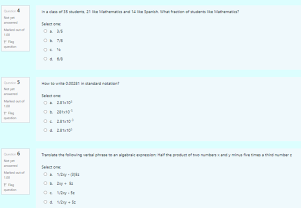 Quton 4
In a class of 35 students, 21 like Mathematics and 14 like Spanish. What fraction of students like Mathematics?
Not yet
answered
Select one:
O a 3/5
Marked out of
1.00
Ob. 7/8
P Flag
question
Od 6/8
Qutien 5
How to write 0.00281 in standard notation?
Not yet
answered
Select one:
Marked out of
Oa 281x10
100
P Flag
Ob 281x10
question
Oc 281x10
Od 281x105
Qution 6
Translate the following verbal phrase to an algebraic expression: Half the product of two numbers x and y minus five times a third number z
Not yet
anwered
Select one:
Marked out of
Oa 1/2xy - (3)5z
1.00
P Fag
Ob 2xy + 5:
question
Oe 1/2xy - 5z
Od 1/2xy + 5z
