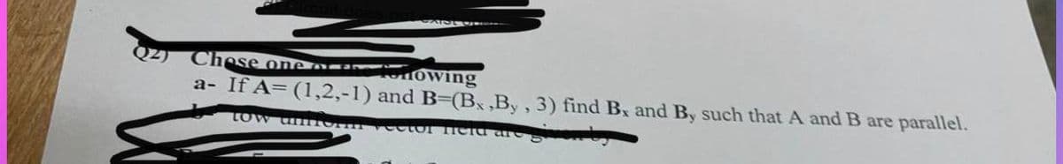 Chese one ar
MOwing
a- If A= (1,2,-1) and B-(Bx ,By, 3) find Bx and By such that A and B are parallel.
tow unnOI veetor ield ar
