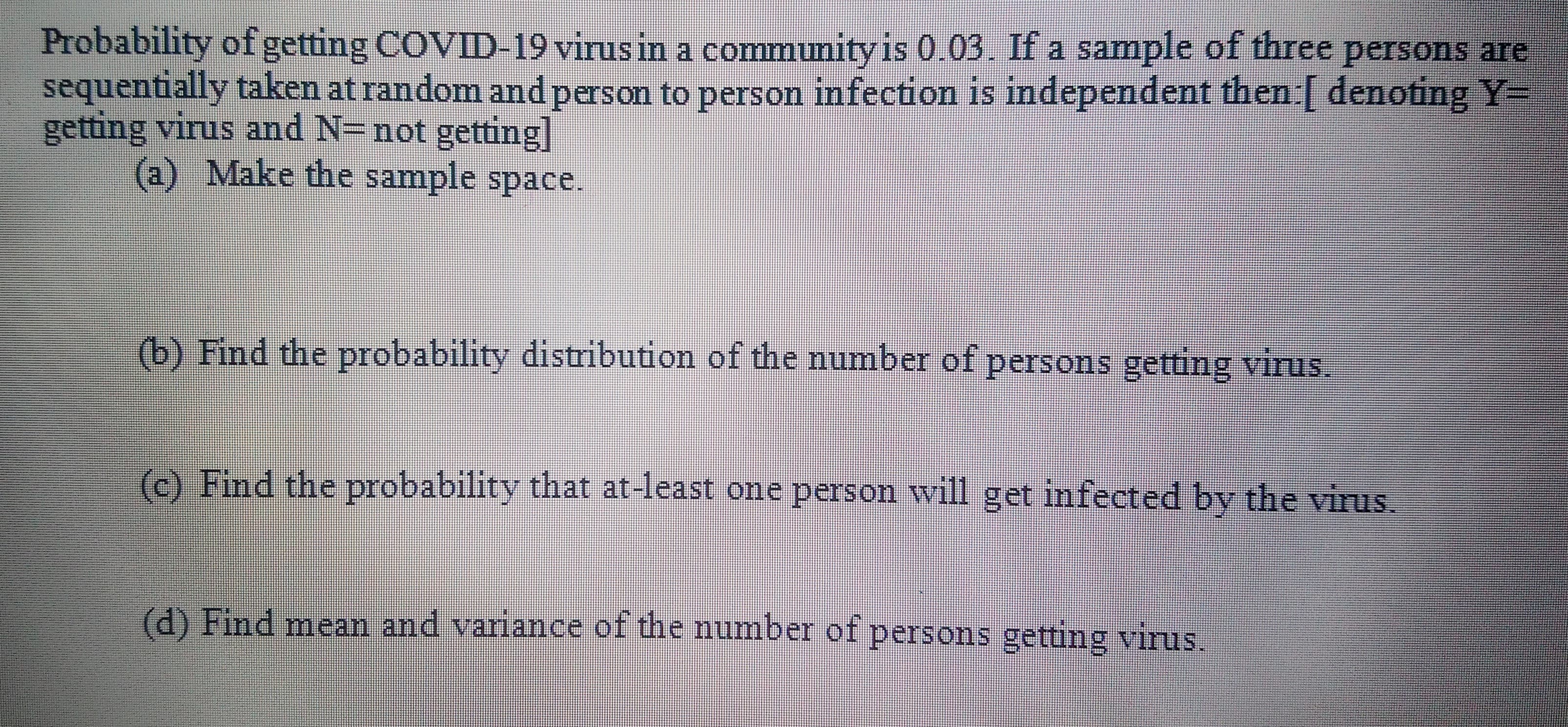 Probability of getting COVID-19 virusin a community is 0.03. If a sample of three persons are
sequentially taken at random and person to person infection is independent then:[ denoting Y=
getting virus and N=not getting]
(a) Make the sample space.

