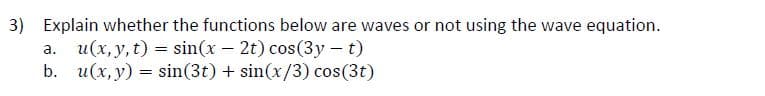 3) Explain whether the functions below are waves or not using the wave equation.
a. u(x, y, t) = sin(x – 2t) cos(3y - t)
b. u(x, y) = sin(3t) + sin(x/3) cos(3t)
%3D
