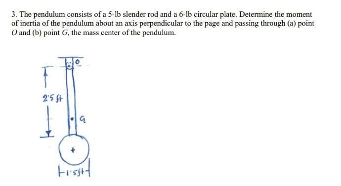 3. The pendulum consists of a 5-lb slender rod and a 6-lb circular plate. Determine the moment
of inertia of the pendulum about an axis perpendicular to the page and passing through (a) point
O and (b) point G, the mass center of the pendulum.
2'5 St
