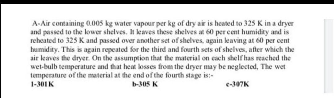 A-Air containing 0.005 kg water vapour per kg of dry air is heated to 325 K in a dryer
and passed to the lower shelves. It leaves these shelves at 60 per cent humidity and is
reheated to 325 K and passed over another set of shelves, again leaving at 60 per cent
humidity. This is again repeated for the third and fourth sets of shelves, after which the
air leaves the dryer. On the assumption that the material on each shelf has reached the
wet-bulb temperature and that heat losses from the dryer may be neglected, The wet
temperature of the material at the end of the fourth stage is:-
1-301K
b-305 K
c-307K
