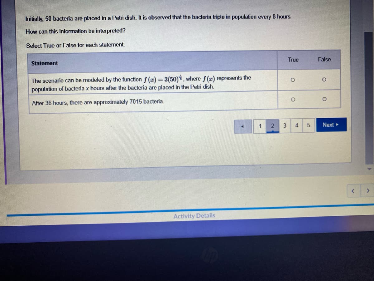 Initially, 50 bacteria are placed in a Petri dish. It is observed that the bacteria triple in population every 8 hours.
How can this information be interpreted?
Select True or False for each statement.
True
False
Statement
The scenario can be modeled by the function f (z) = 3(50)1, where f (x) represents the
population of bacteria x hours after the bacteria are placed in the Petri dish.
After 36 hours, there are approximately 7015 bacteria.
1
3
4
Next
<>
Activity Details
