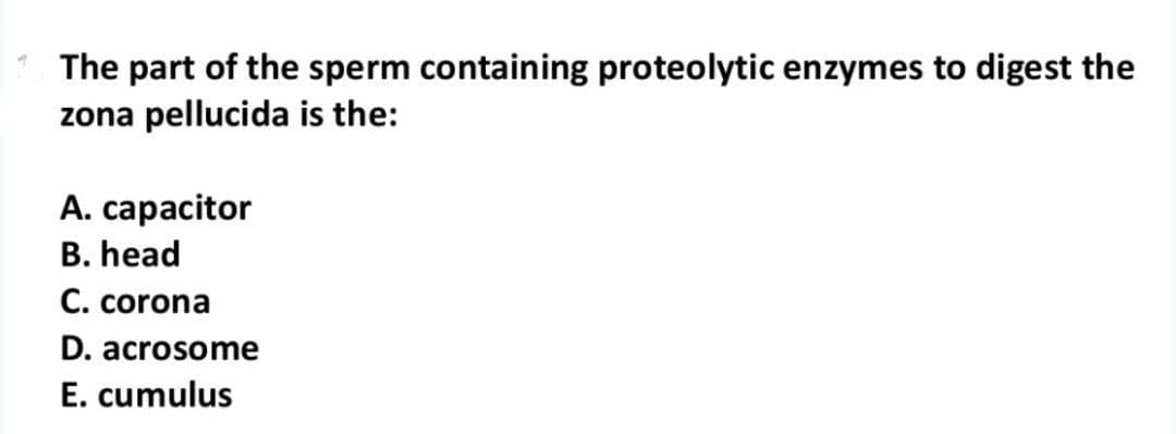 The part of the sperm containing proteolytic enzymes to digest the
zona pellucida is the:
A. capacitor
B. head
C. corona
D. acrosome
E. cumulus
