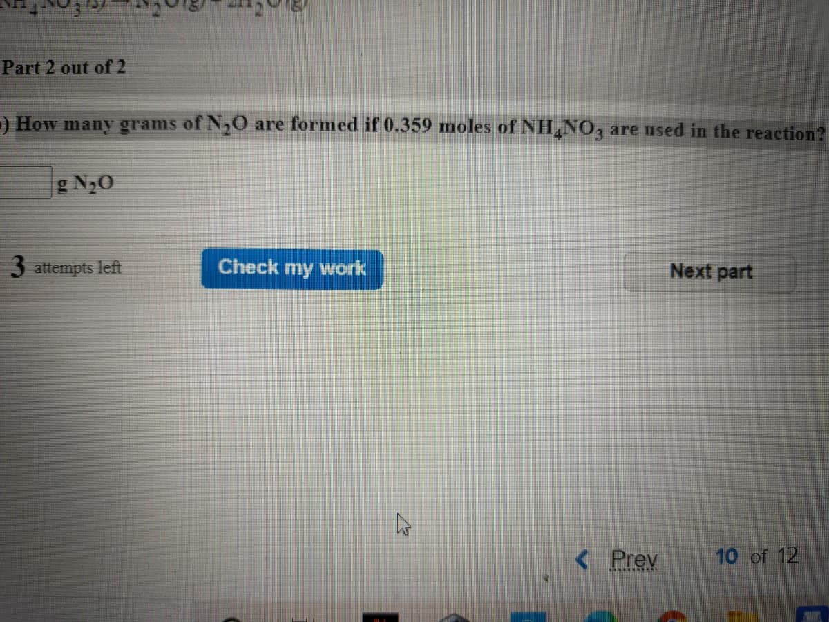 Part 2 out of 2
) How many grams of N,0 are formed if 0.359 moles of NH,NO, are used in the reaction?
g N2O
3 attempts left
Check my work
Next part
< Prev
10 of 12
