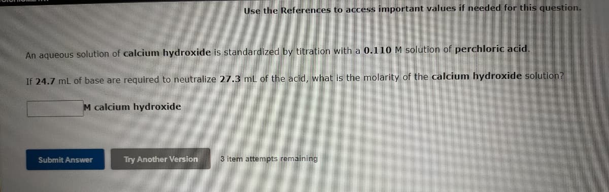 Use the References to access important values if needed for this question.
An aqueous solution of calcium hydroxide is standardized by titration with a 0.110 M solution of perchloric acid.
If 24.7 mL of base are required to neutralize 27.3 ml of the acid, what is the molarity of the calcium hydroxide solution?
M calcium hydroxide
Submit Answer
Try Another Version
3 item attempts remaining
