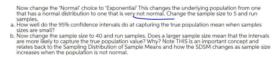 Now change the 'Normal' choice to 'Exponential' This changes the underlying population from one
that has a normal distribution to one that is very not normal. Change the sample size to 5 and run
samples.
a. How well do the 95% confidence intervals do at capturing the true population mean when samples
sizes are small?
b. Now change the sample size to 40 and run samples. Does a larger sample size mean that the intervals
are more likely to capture the true population value? Why? Note THIS is an important concept and
relates back to the Sampling Distribution of Sample Means and how the SDSM changes as sample size
increases when the population is not normal.
