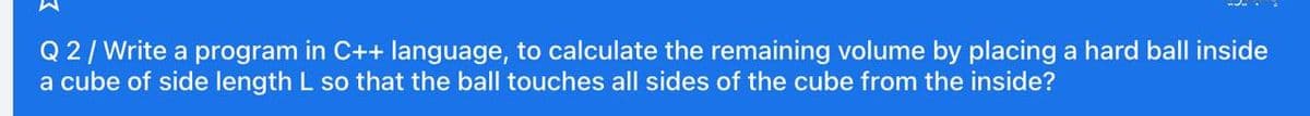 Q 2/Write a program in C++ language, to calculate the remaining volume by placing a hard ball inside
a cube of side length L so that the ball touches all sides of the cube from the inside?
