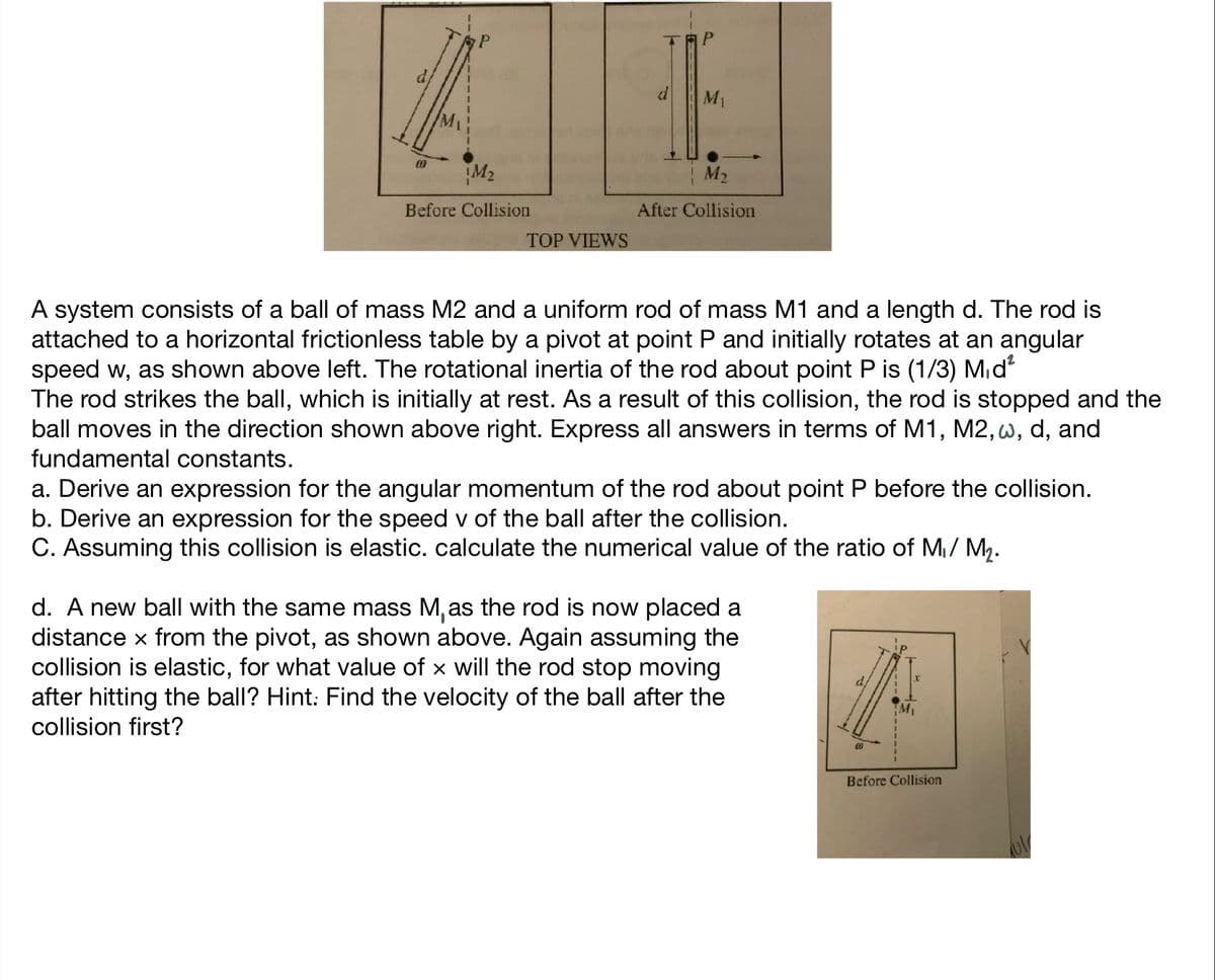 M1
M2
M2
Before Collision
After Collision
TOP VIEWS
A system consists of a ball of mass M2 and a uniform rod of mass M1 and a length d. The rod is
attached to a horizontal frictionless table by a pivot at point P and initially rotates at an angular
speed w, as shown above left. The rotational inertia of the rod about point P is (1/3) Mid
The rod strikes the ball, which is initially at rest. As a result of this collision, the rod is stopped and the
ball moves in the direction shown above right. Express all answers in terms of M1, M2, w, d, and
fundamental constants.
a. Derive an expression for the angular momentum of the rod about point P before the collision.
b. Derive an expression for the speed v of the ball after the collision.
C. Assuming this collision is elastic. calculate the numerical value of the ratio of M/ M.
d. A new ball with the same mass M,as the rod is now placed a
distance x from the pivot, as shown above. Again assuming the
collision is elastic, for what value of x will the rod stop moving
after hitting the ball? Hint: Find the velocity of the ball after the
collision first?
Before Collision
