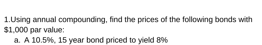 1.Using annual compounding, find the prices of the following bonds with
$1,000 par value:
a. A 10.5%, 15 year bond priced to yield 8%
