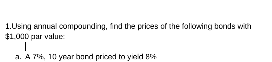 1.Using annual compounding, find the prices of the following bonds with
$1,000 par value:
a. A 7%, 10 year bond priced to yield 8%
