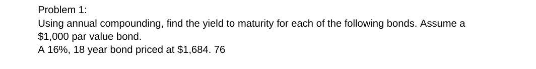 Problem 1:
Using annual compounding, find the yield to maturity for each of the following bonds. Assume a
$1,000 par value bond.
A 16%, 18 year bond priced at $1,684. 76
