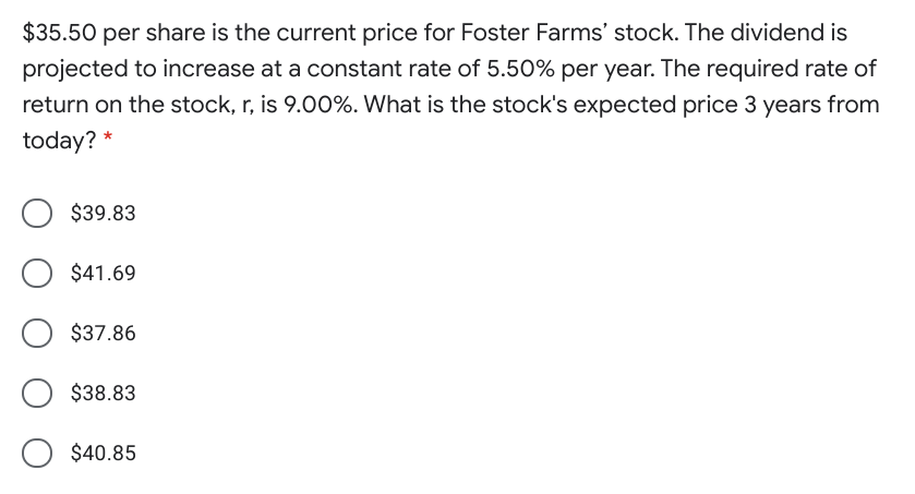 $35.50 per share is the current price for Foster Farms' stock. The dividend is
projected to increase at a constant rate of 5.50% per year. The required rate of
return on the stock, r, is 9.00%. What is the stock's expected price 3 years from
today?
$39.83
$41.69
$37.86
$38.83
O $40.85
