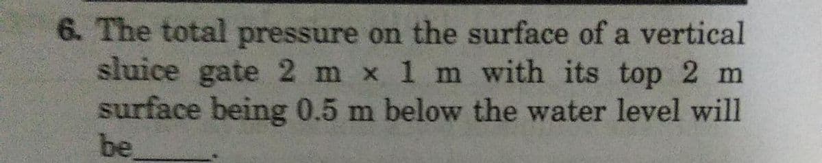 6. The total pressure on the surface of a vertical
sluice gate 2 m x 1 m with its top 2 m
surface being 0.5 m below the water level will
be