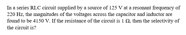 In a series RLC circuit supplied by a source of 125 V at a resonant frequency of
220 Hz, the magnitudes of the voltages across the capacitor and inductor are
found to be 4150 V. If the resistance of the circuit is 1 N, then the selectivity of
the circuit is?
