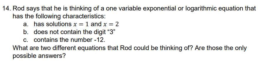 14. Rod says that he is thinking of a one variable exponential or logarithmic equation that
has the following characteristics:
a. has solutions x = 1 and x = 2
b. does not contain the digit "3"
c. contains the number -12.
What are two different equations that Rod could be thinking of? Are those the only
possible answers?