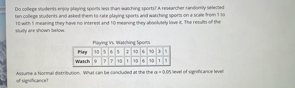 cis
pd
Do college students enjoy playing sports less than watching sports? A researcher randomly selected
ten college students and asked them to rate playing sports and watching sports on a scale from 1 to
10 with 1 meaning they have no interest and 10 meaning they absolutely love it. The results of the
study are shown below.
Playing Vs. Watching Sports
Play
10 56 5
2 10 6 10 3 1
Watch 9
7 7 10 1 10 6 10 1 1
Assume a Normal distribution. What can be concluded at the the a = 0.05 level of significance level
of significance?
