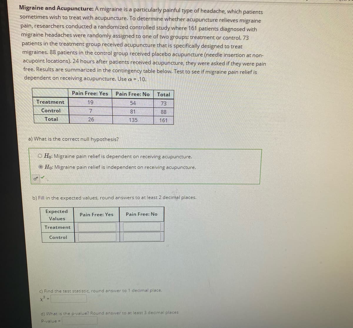 Migraine and Acupuncture: A migraine is a particularly painful type of headache, which patients
sometimes wish to treat with acupuncture. To determine whether acupuncture relieves migraine
pain, researchers conducted a randomized controlled study where 161 patients diagnosed with
migraine headaches were randomly assigned to one of two groups: treatment or control. 73
patients in the treatment group received acupuncture that is specifically designed to treat
migraines. 88 patients in the control group received placebo acupuncture (needle insertion at non-
acupoint locations). 24 hours after patients received acupuncture, they were asked if they were pain
free. Results are summarized in the contingency table below. Test to see if migraine pain relief is
dependent on receiving acupuncture. Use = .10.
Pain Free: Yes
Pain Free: No
Total
Treatment
19
54
73
Control
81
88
Total
26
135
161
a) What is the correct null hypothesis?
O Ho: Migraine pain relief is dependent on receiving acupuncture.
O Ho: Migraine pain relief is independent on receiving acupuncture.
b) Fill in the expected values, round answers to at least 2 decimal places.
Expected
Pain Free: Yes
Pain Free: No
Values
Treatment
Control
c) Find the test statistic, round answer to 1 decimal place.
d) What is the p-value? Round answer to at least 3 decimal places
P-value =
