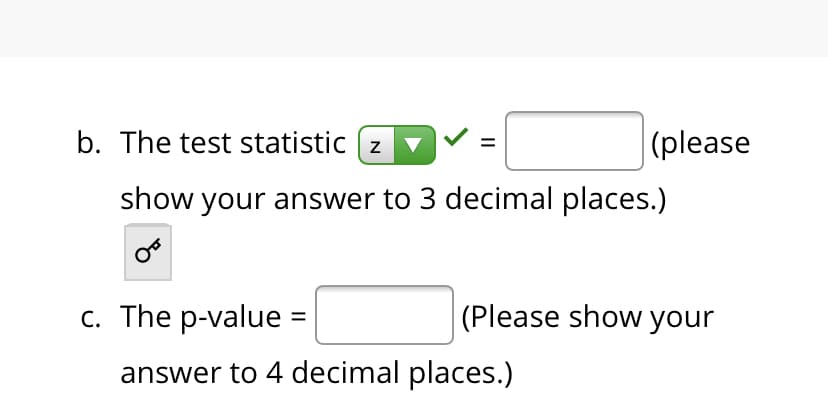 b. The test statistic ( z
v
|(please
show your answer to 3 decimal places.)
с. The p-value 3D
(Please show your
answer to 4 decimal places.)
