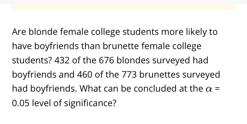 Are blonde female college students more likely to
have boyfriends than brunette female college
students? 432 of the 676 blondes surveyed had
boyfriends and 460 of the 773 brunettes surveyed
had boyfriends. What can be concluded at the a =
0.05 level of significance?
