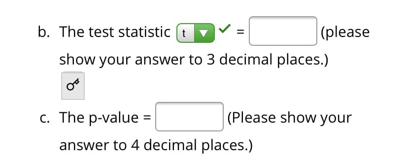 b. The test statistic (t
|(please
show your answer to 3 decimal places.)
c. The p-value =
(Please show your
answer to 4 decimal places.)
