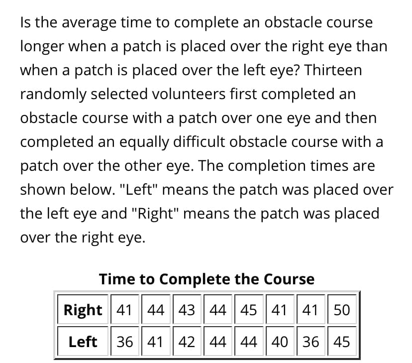 Is the average time to complete an obstacle course
longer when a patch is placed over the right eye than
when a patch is placed over the left eye? Thirteen
randomly selected volunteers first completed an
obstacle course with a patch over one eye and then
completed an equally difficult obstacle course with a
patch over the other eye. The completion times are
shown below. "Left" means the patch was placed over
the left eye and "Right" means the patch was placed
over the right eye.
Time to Complete the Course
Right 41 44 43 44 45 41 41 50
Left
36 41 42 44 44 40 36 45
