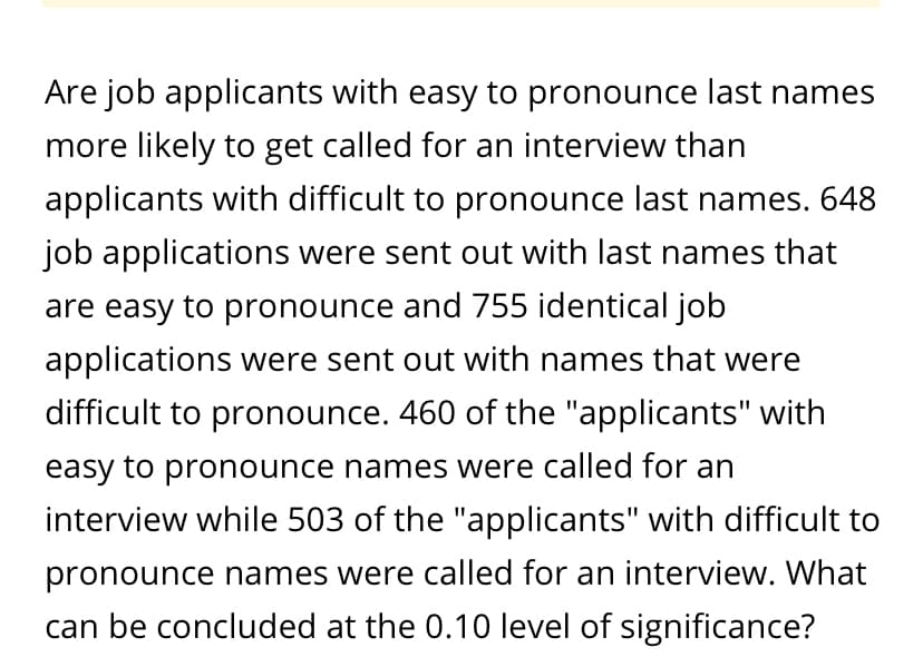 Are job applicants with easy to pronounce last names
more likely to get called for an interview than
applicants with difficult to pronounce last names. 648
job applications were sent out with last names that
are easy to pronounce and 755 identical job
applications were sent out with names that were
difficult to pronounce. 460 of the "applicants" with
easy to pronounce names were called for an
interview while 503 of the "applicants" with difficult to
pronounce names were called for an interview. What
can be concluded at the 0.10 level of significance?
