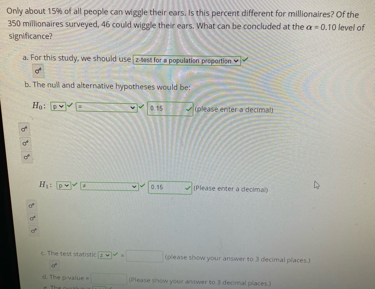 Only about 15% of all people can wiggle their ears. Is this percent different for millionaires? Of the
350 millionaires surveyed, 46 could wiggle their ears. What can be concluded at the a = 0.10 level of
significance?
a. For this study, we should use z-test for a population proportion
b. The null and alternative hypotheses would be:
Ho: pv
0.15
(please enter a decimal)
H1:
0.15
V (Please enter a decimal)
C. The test statistic z v
(please show your answer to 3 decimal places.)
%3D
d. The p-value =
(Please show your answer to 3 decimal places.)
