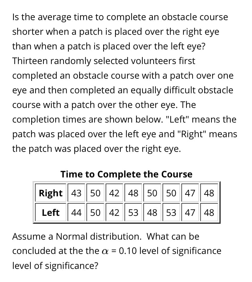 Is the average time to complete an obstacle course
shorter when a patch is placed over the right eye
than when a patch is placed over the left eye?
Thirteen randomly selected volunteers first
completed an obstacle course with a patch over one
eye and then completed an equally difficult obstacle
course with a patch over the other eye. The
completion times are shown below. "Left" means the
patch was placed over the left eye and "Right" means
the patch was placed over the right eye.
Time to Complete the Course
Right 43 50 42 48 50 50 47 48
Left
44 50 42 53 48 53 47 48
Assume a Normal distribution. What can be
concluded at the the a = 0.10 level of significance
level of significance?
