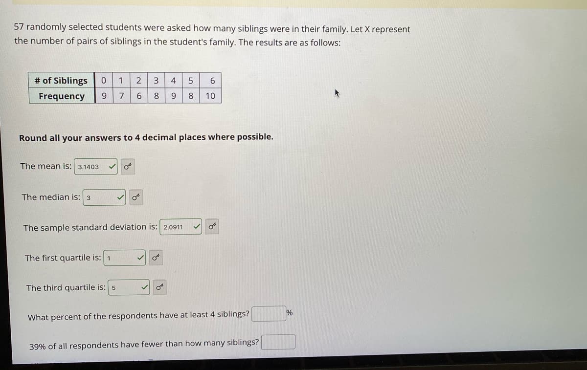 57 randomly selected students were asked how many siblings were in their family. Let X represent
the number of pairs of siblings in the student's family. The results are as follows:
# of Siblings
4
Frequency
7
6.
8
9.
10
Round all your answers to 4 decimal places where possible.
The mean is: 3.1403
The median is: 3
The sample standard deviation is: 2.0911
The first quartile is: 1
The third quartile is: 5
%
What percent of the respondents have at least 4 siblings?
39% of all respondents have fewer than how many siblings?
