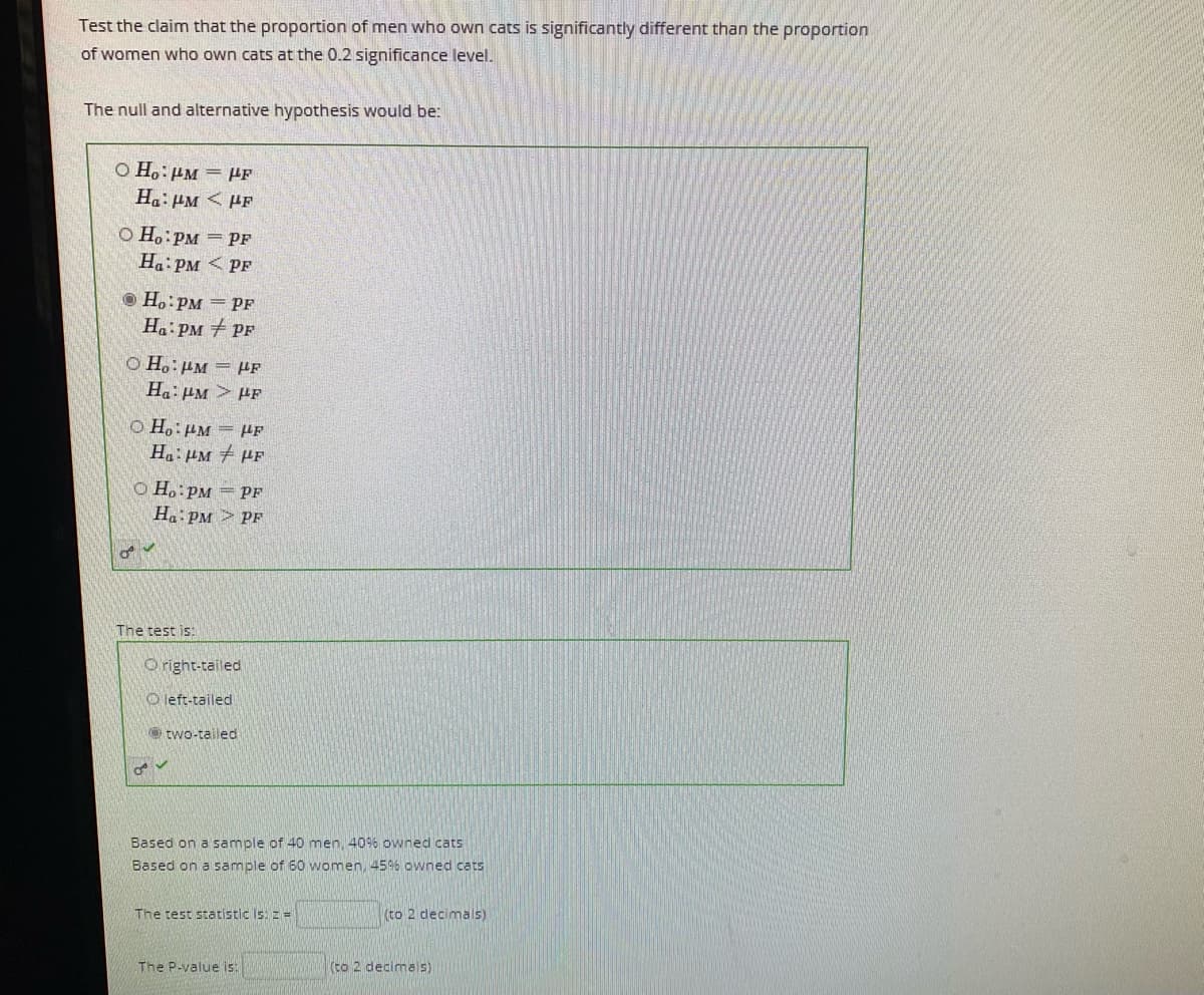 Test the claim that the proportion of men who own cats is significantly different than the proportion
of women who own cats at the 0.2 significance level.
The null and alternative hypothesis would be:
Ha: PM < PF
dil = Wil:°HO
O Ho:PM = PF
Ha: PM < PF
O H.:PM = PF
Ha: PM + PF
O Ho:HM = Hf
Ha: HM > PF
O Ho:PM = HF
Ha: HM PF
O H.:PM = PF
Ha:PM > PF
The test is:
O right-tailed
O left-tailed
e two-tailed
Based on a sample of 40 men, 40% owned cats
Based on a sample of 60 women, 45% owned cats
The test statistic Is: z =
(to 2 decimals5)
The P-value is:
(to 2 decimals)
