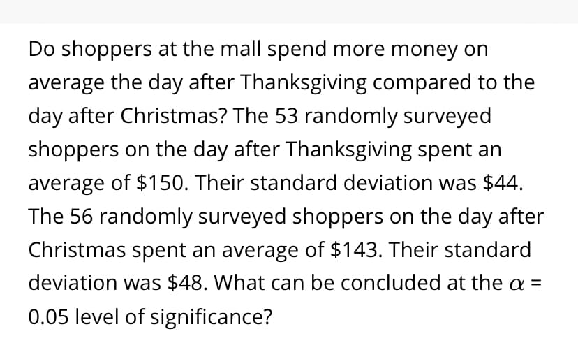 Do shoppers at the mall spend more money on
average the day after Thanksgiving compared to the
day after Christmas? The 53 randomly surveyed
shoppers on the day after Thanksgiving spent an
average of $150. Their standard deviation was $44.
The 56 randomly surveyed shoppers on the day after
Christmas spent an average of $143. Their standard
deviation was $48. What can be concluded at the a =
0.05 level of significance?
