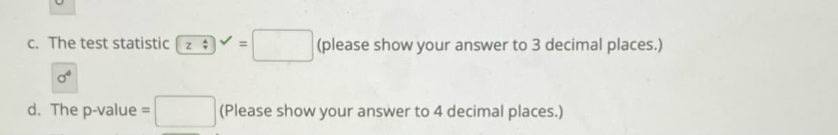 C. The test statistic z
(please show your answer to 3 decimal places.)
%3D
d. The p-value =
(Please show your answer to 4 decimal places.)
