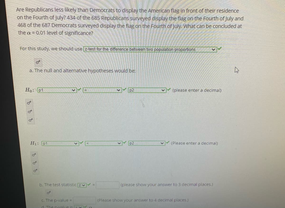 Are Republicans less likely than Democrats to display the American flag in front of their residence
on the Fourth of July? 434 of the 685 Republicans surveyed display the flag on the Fourth of July and
468 of the 687 Democrats surveyed display the flag on the Fourth of July. What can be concluded at
the a = 0.01 level of significance?
For this study, we should use z-test for the difference between two population proportions
a. The null and alternative hypotheses would be:
Ho: p1
p2
VY (please enter a decimal)
H: p1
(Please enter a decimal)
b. The test statistic zv =
(please show your answer to 3 decimal places.)
C. The p-value =
(Please show your answer to 4 decimal places.)
d. The n-value is 2 x
