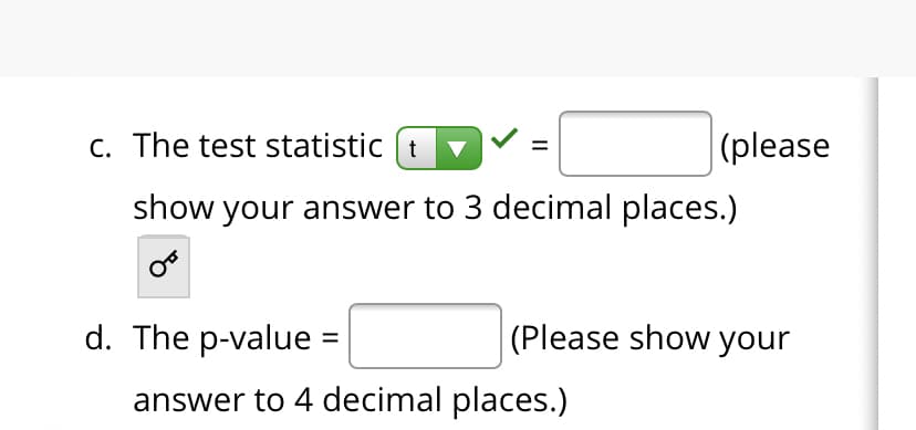 c. The test statistic (t
|(please
show your answer to 3 decimal places.)
d. The p-value :
(Please show your
answer to 4 decimal places.)
II
