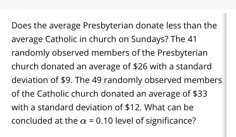 Does the average Presbyterian donate less than the
average Catholic in church on Sundays? The 41
randomly observed members of the Presbyterian
church donated an average of $26 with a standard
deviation of $9. The 49 randomly observed members
of the Catholic church donated an average of $33
with a standard deviation of $12. What can be
concluded at the a = 0.10 level of significance?
