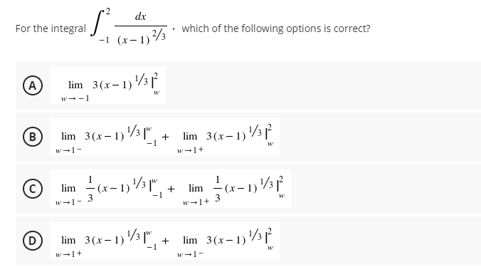 dx
For the integral
which of the following options is correct?
-1 (x-1)3
lim 3(x-1)3
w --1
(A
lim 3(x-1)3 |" .
-1
lim 3(x-1)3
w-1-
w-1+
C)
lim - (x-1)3
lim
- 1)
3
-1
W-1-
3
w-1+
D
lim 3(x-1)3 ["
1) /½", +
lim 3(x- 1)3 ľ
w-1+
w-1-
