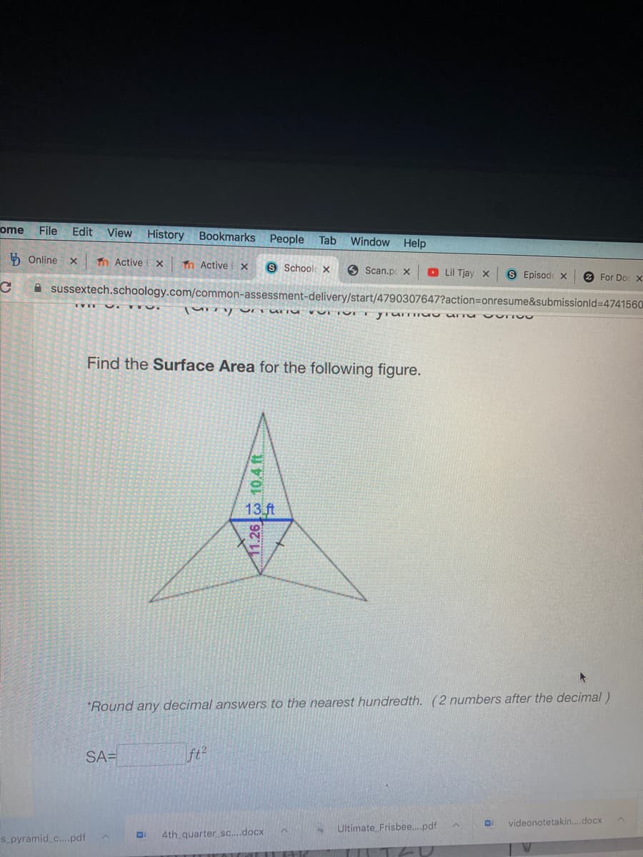 ome
File
Edit
View History Bookmarks People
Tab
Window Help
5 Online x
n Active E x
n Active x.
8 Schools x
O Scan.p x
O Lil Tjay x
S Episode x
2 For Do x
A sussextech.schoology.com/common-assessment-delivery/start/4790307647?action3Donresume&submissionld%3D4741560
TVT T
Find the Surface Area for the following figure.
13 ft
*Round any decimal answers to the nearest hundredth. (2 numbers after the decimal)
SA=
ft?
videonotetakin..docx
Ultimate Frisbee.pdf
s pyramid c.pdf
4th quarter sc.docx
11.26 10.4 ft
