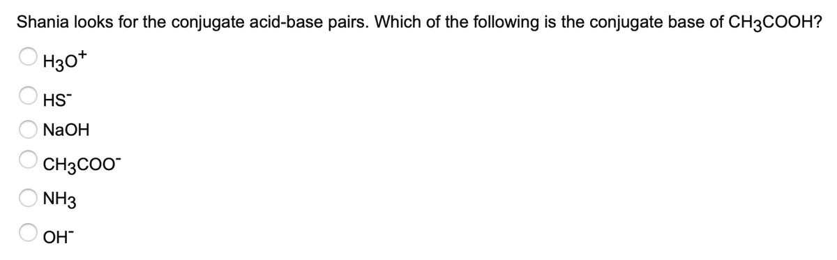 Shania looks for the conjugate acid-base pairs. Which of the following is the conjugate base of CH3COOH?
O H30*
HS
NaOH
CH3COO
NH3
ОН
