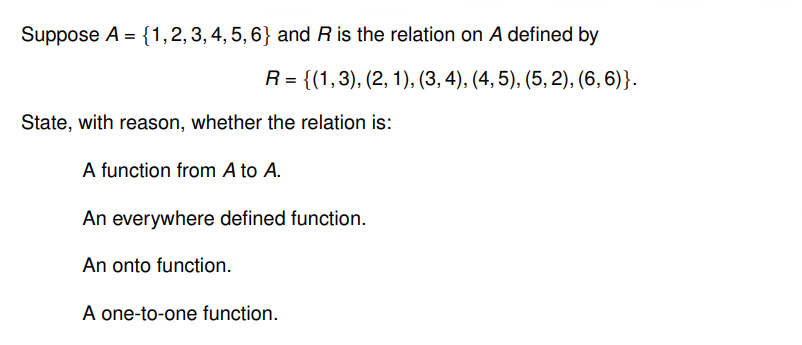 Suppose A = {1, 2, 3, 4, 5, 6} and R is the relation on A defined by
R = {(1,3), (2, 1), (3, 4), (4, 5), (5,2), (6, 6)}.
State, with reason, whether the relation is:
A function from A to A.
An everywhere defined function.
An onto function.
A one-to-one function.