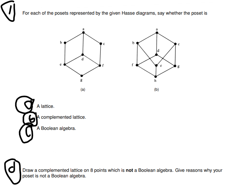 For each of the posets represented by the given Hasse diagrams, say whether the poset is
b
g
09
(a)
A lattice.
A
complemented lattice.
A Boolean algebra.
C
f
b
ld
h
(b)
U
PA
g
Draw a complemented lattice on 8 points which is not a Boolean algebra. Give reasons why your
poset is not a Boolean algebra.